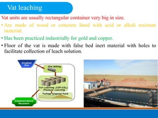 Vat units are usually rectangular container very big in size.
• Are made of wood or concrete lined with acid or alkali resistant
material.
• Has been practiced industrially for gold and copper.
• Floor of the vat is made with false bed inert material with holes to
facilitate collection of leach solution.
Vat leaching
 