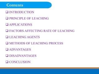  INTRODUCTION
 PRINCIPLE OF LEACHING
 APPLICATIONS
 FACTORS AFFECTING RATE OF LEACHING
 LEACHING AGENTS
 METHODS OF LEACHING PROCESS
 ADVANTAGES
 DISADVANTAGES
 CONCLUSION
Contents
 