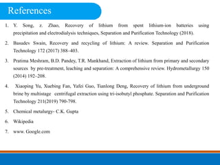 1. Y. Song, z. Zhao, Recovery of lithium from spent lithium-ion batteries using
precipitation and electrodialysis techniques, Separation and Purification Technology (2018).
2. Basudev Swain, Recovery and recycling of lithium: A review. Separation and Purification
Technology 172 (2017) 388–403.
3. Pratima Meshram, B.D. Pandey, T.R. Mankhand, Extraction of lithium from primary and secondary
sources by pre-treatment, leaching and separation: A comprehensive review. Hydrometallurgy 150
(2014) 192–208.
4. Xiaoping Yu, Xuebing Fan, Yafei Guo, Tianlong Deng, Recovery of lithium from underground
brine by multistage centrifugal extraction using tri-isobutyl phosphate. Separation and Purification
Technology 211(2019) 790-798.
5. Chemical metalurgy- C.K. Gupta
6. Wikipedia
7. www. Google.com
References
 