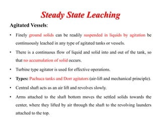 Steady State Leaching
Agitated Vessels:
• Finely ground solids can be readily suspended in liquids by agitation be
continuously leached in any type of agitated tanks or vessels.
• There is a continuous flow of liquid and solid into and out of the tank, so
that no accumulation of solid occurs.
• Turbine type agitator is used for effective operations.
• Types: Pachuca tanks and Dorr agitators (air-lift and mechanical principle).
• Central shaft acts as an air lift and revolves slowly.
• Arms attached to the shaft bottom moves the settled solids towards the
center, where they lifted by air through the shaft to the revolving launders
attached to the top.
 