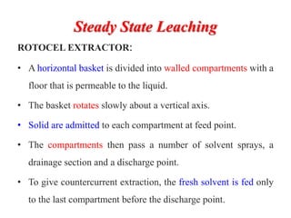 Steady State Leaching
ROTOCEL EXTRACTOR:
• A horizontal basket is divided into walled compartments with a
floor that is permeable to the liquid.
• The basket rotates slowly about a vertical axis.
• Solid are admitted to each compartment at feed point.
• The compartments then pass a number of solvent sprays, a
drainage section and a discharge point.
• To give countercurrent extraction, the fresh solvent is fed only
to the last compartment before the discharge point.
 