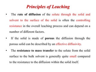 Principles of Leaching
• The rate of diffusion of the solute through the solid and
solvent to the surface of the solid is often the controlling
resistance in the overall leaching process and can depend on a
number of different factors.
• If the solid is made of porous the diffusion through the
porous solid can be described by an effective diffusivity.
• The resistance to mass transfer to the solute from the solid
surface to the bulk solvent is generally quite small compared
to the resistance to the diffusion within the solid itself.
 