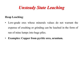 Unsteady State Leaching
Heap Leaching:
• Low-grade ores whose minerals values do not warrant the
expense of crushing or grinding can be leached in the form of
run of mine lumps into huge piles.
• Examples: Copper from pyritic ores, uranium.
 