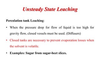 Unsteady State Leaching
Percolation tank Leaching:
• When the pressure drop for flow of liquid is too high for
gravity flow, closed vessels must be used. (Diffusers)
• Closed tanks are necessary to prevent evaporation losses when
the solvent is volatile.
• Examples: Sugar from sugar-beet slices.
 