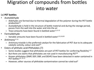 Migration of compounds from bottles
into water
(a) PET bottles
• Acetaldehyde
– Aldehydes are formed due to thermal degradation of the polymer during the PET bottle
production11
– Acetaldehyde is held in the structure of bottle material and during the storage period,
passes from the wall into the water and into the air
– Trace amounts have been found in bottled water1,12-15
• Formaldehyde
– Variable amounts have been found in bottled water1,15,16,65
• Antimony17-21
– Antimony trioxide is the preferred catalyst for the fabrication of PET due to its adequate
catalytic activity, colour and cost23
• Esters of phthalic acid-Phthalates (?)
– Some studies suggest that phthalates are part of PET bottles for conferring flexibility1,17
– But there are claims that phthalates are not used in manufacturing PET24
– Known phthalates (DMP, DEP, DBP, and DEHP) have been detected in water contained in
PET bottles16, 25-27
– However, other sources of phthalate contamination cannot be ruled out4
 
