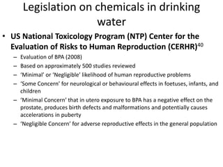 Legislation on chemicals in drinking
water
• US National Toxicology Program (NTP) Center for the
Evaluation of Risks to Human Reproduction (CERHR)40
– Evaluation of BPA (2008)
– Based on approximately 500 studies reviewed
– ‘Minimal’ or ‘Negligible’ likelihood of human reproductive problems
– ‘Some Concern’ for neurological or behavioural effects in foetuses, infants, and
children
– ‘Minimal Concern’ that in utero exposure to BPA has a negative effect on the
prostate, produces birth defects and malformations and potentially causes
accelerations in puberty
– ‘Negligible Concern’ for adverse reproductive effects in the general population
 