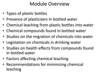 Module Overview
• Types of plastic bottles
• Presence of plasticizers in bottled water
• Chemical leaching from plastic bottles into water
• Chemical compounds found in bottled water
• Studies on the migration of chemicals into water
• Legislation on chemicals in drinking water
• Studies on health effects from compounds found
in bottled water
• Factors affecting chemical leaching
• Recommendations for minimizing chemical
leaching
 