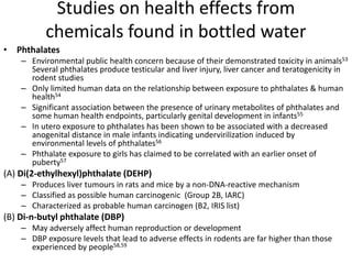 Studies on health effects from
chemicals found in bottled water
• Phthalates
– Environmental public health concern because of their demonstrated toxicity in animals53
Several phthalates produce testicular and liver injury, liver cancer and teratogenicity in
rodent studies
– Only limited human data on the relationship between exposure to phthalates & human
health54
– Significant association between the presence of urinary metabolites of phthalates and
some human health endpoints, particularly genital development in infants55
– In utero exposure to phthalates has been shown to be associated with a decreased
anogenital distance in male infants indicating undervirilization induced by
environmental levels of phthalates56
– Phthalate exposure to girls has claimed to be correlated with an earlier onset of
puberty57
(A) Di(2-ethylhexyl)phthalate (DEHP)
– Produces liver tumours in rats and mice by a non-DNA-reactive mechanism
– Classified as possible human carcinogenic (Group 2B, IARC)
– Characterized as probable human carcinogen (B2, IRIS list)
(B) Di-n-butyl phthalate (DBP)
– May adversely affect human reproduction or development
– DBP exposure levels that lead to adverse effects in rodents are far higher than those
experienced by people58,59
 