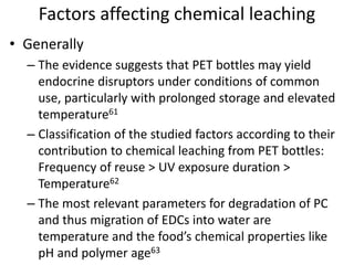 Factors affecting chemical leaching
• Generally
– The evidence suggests that PET bottles may yield
endocrine disruptors under conditions of common
use, particularly with prolonged storage and elevated
temperature61
– Classification of the studied factors according to their
contribution to chemical leaching from PET bottles:
Frequency of reuse > UV exposure duration >
Temperature62
– The most relevant parameters for degradation of PC
and thus migration of EDCs into water are
temperature and the food’s chemical properties like
pH and polymer age63
 