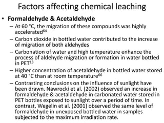Factors affecting chemical leaching
• Formaldehyde & Acetaldehyde
– At 60 °C, the migration of these compounds was highly
accelerated64
– Carbon dioxide in bottled water contributed to the increase
of migration of both aldehydes
– Carbonation of water and high temperature enhance the
process of aldehyde migration or formation in water bottled
in PET13
– Higher concentration of acetaldehyde in bottled water stored
at 40 °C than at room temperature66
– Contrasting conclusions on the influence of sunlight have
been drawn. Nawrocki et al. (2002) observed an increase in
formaldehyde & acetaldehyde in carbonated water stored in
PET bottles exposed to sunlight over a period of time. In
contrast, Wegelin et al. (2001) observed the same level of
formaldehyde in unexposed bottled water in samples
subjected to the maximum irradiation rate.
 