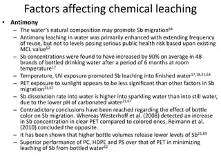 Factors affecting chemical leaching
• Antimony
– The water’s natural composition may promote Sb migration64
– Antimony leaching in water was primarily enhanced with extending frequency
of reuse, but not to levels posing serious public health risk based upon existing
MCL value62
– Sb concentrations were found to have increased by 90% on average in 48
brands of bottled drinking water after a period of 6 months at room
temperature17
– Temperature, UV exposure promoted Sb leaching into finished water17,18,21,64
– PET exposure to sunlight appears to be less significant than other factors in Sb
migration21,67
– Sb dissolution rate into water is higher into sparkling water than into still water,
due to the lower pH of carbonated water21,67
– Contradictory conclusions have been reached regarding the effect of bottle
color on Sb migration. Whereas Westerhoff et al. (2008) detected an increase
in Sb concentration in clear PET compared to colored ones, Reimann et al.
(2010) concluded the opposite.
– It has been shown that higher bottle volumes release lower levels of Sb21,69
– Superior performance of PC, HDPE and PS over that of PET in minimizing
leaching of Sb from bottled water62
 