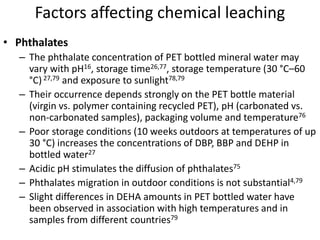 Factors affecting chemical leaching
• Phthalates
– The phthalate concentration of PET bottled mineral water may
vary with pH16, storage time26,77, storage temperature (30 °C–60
°C)27,79 and exposure to sunlight78,79
– Their occurrence depends strongly on the PET bottle material
(virgin vs. polymer containing recycled PET), pH (carbonated vs.
non-carbonated samples), packaging volume and temperature76
– Poor storage conditions (10 weeks outdoors at temperatures of up
30 °C) increases the concentrations of DBP, BBP and DEHP in
bottled water27
– Acidic pH stimulates the diffusion of phthalates75
– Phthalates migration in outdoor conditions is not substantial4,79
– Slight differences in DEHA amounts in PET bottled water have
been observed in association with high temperatures and in
samples from different countries79
 
