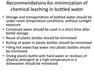 Recommendations for minimization of
chemical leaching in bottled water
• Storage and transportation of bottled water should be
under room temperature conditions, without sunlight
exposure
• Contained water should be used in a short time after
bottle storage
• Reuse of plastic bottles should be minimized
• Boiling of water in plastic bottles should be minimized
• Filling hot water/tap water into plastic bottles should
be minimized
• Drying plastic bottle with hard water or residues of
alkaline detergent at a high temperature in a
dishwasher should be minimized
 