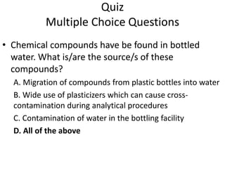 Quiz
Multiple Choice Questions
• Chemical compounds have be found in bottled
water. What is/are the source/s of these
compounds?
A. Migration of compounds from plastic bottles into water
B. Wide use of plasticizers which can cause cross-
contamination during analytical procedures
C. Contamination of water in the bottling facility
D. All of the above
 