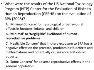 • What were the results of the US National Toxicology
Program (NTP) Center for the Evaluation of Risks to
Human Reproduction (CERHR) on the evaluation of
BPA (2008)?
A. ‘Minimal Concern’ for neurological or behavioural
effects in foetuses, infants, and children
B. ‘Minimal’ or ‘Negligible’ likelihood of human
reproductive problems
C. ‘Negligible Concern’ that in utero exposure to BPA has a
negative effect on the prostate, produces birth defects and
malformations and potentially causes accelerations in
puberty
D. ‘Some Concern’ for adverse reproductive effects in the
general population
 