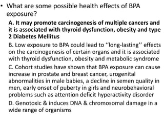 • What are some possible health effects of BPA
exposure?
A. It may promote carcinogenesis of multiple cancers and
it is associated with thyroid dysfunction, obesity and type
2 Diabetes Mellitus
B. Low exposure to BPA could lead to ‘‘long-lasting’’ effects
on the carcinogenesis of certain organs and it is associated
with thyroid dysfunction, obesity and metabolic syndrome
C. Cohort studies have shown that BPA exposure can cause
increase in prostate and breast cancer, urogenital
abnormalities in male babies, a decline in semen quality in
men, early onset of puberty in girls and neurobehavioral
problems such as attention deficit hyperactivity disorder
D. Genotoxic & induces DNA & chromosomal damage in a
wide range of organisms
 