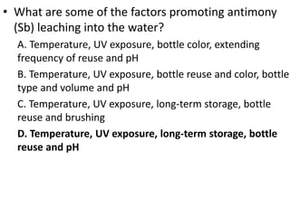 • What are some of the factors promoting antimony
(Sb) leaching into the water?
A. Temperature, UV exposure, bottle color, extending
frequency of reuse and pH
B. Temperature, UV exposure, bottle reuse and color, bottle
type and volume and pH
C. Temperature, UV exposure, long-term storage, bottle
reuse and brushing
D. Temperature, UV exposure, long-term storage, bottle
reuse and pH
 