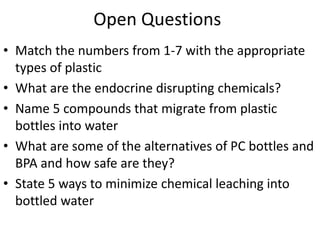 • Match the numbers from 1-7 with the appropriate
types of plastic
• What are the endocrine disrupting chemicals?
• Name 5 compounds that migrate from plastic
bottles into water
• What are some of the alternatives of PC bottles and
BPA and how safe are they?
• State 5 ways to minimize chemical leaching into
bottled water
Open Questions
 