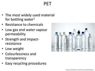 PET
• The most widely used material
for bottling water1
• Resistance to chemicals
• Low gas and water vapour
permeability
• Strength and impact-
resistance
• Low weight
• Colourlessness and
transparency
• Easy recycling procedures
http://yoohuat1969.com/?portfolio=pet-bottles&lang=en
 