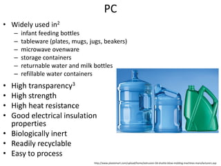 PC
• High transparency3
• High strength
• High heat resistance
• Good electrical insulation
properties
• Biologically inert
• Readily recyclable
• Easy to process
• Widely used in2
– infant feeding bottles
– tableware (plates, mugs, jugs, beakers)
– microwave ovenware
– storage containers
– returnable water and milk bottles
– refillable water containers
http://www.plastemart.com/upload/home/extrusion-3d-shuttle-blow-molding-machines-manufacturers.asp
 