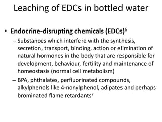 Leaching of EDCs in bottled water
• Endocrine-disrupting chemicals (EDCs)6
– Substances which interfere with the synthesis,
secretion, transport, binding, action or elimination of
natural hormones in the body that are responsible for
development, behaviour, fertility and maintenance of
homeostasis (normal cell metabolism)
– BPA, phthalates, perfluorinated compounds,
alkylphenols like 4-nonylphenol, adipates and perhaps
brominated flame retardants7
 