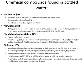Chemical compounds found in bottled
waters
• Bisphenol A (BPA)4
– Monomer used in the production of polycarbonates and epoxy resins
– Demonstrates estrogenic activity
– Considered as important organic pollutant
• Nonylphenol (NP)
– Widely spread in the environment as a result of its use in industry as raw material, as additive in
epoxy resins to enhance properties of polymerization, drying, plasticity, etc
• Nonylphenol and octylphenol (OP)
– Present endocrine response
– Since January 2005, there has been a restriction in Europe on the sale and use of products that
contain more than 0.1% of 4-nonylphenol ethoxylates (NPEOs) or 4-nonylphenols (NPs)
• Phthalates (PEs)
– Ubiquitous pollutants in the environment due to their widespread use for around 50 years
– Used principally as plasticizers, to impact flexibility, workability and durability to polymers
– Also found in products such as paints, adhesives, inks and cosmetics
– Phthalates such as BBP, DBP and DIBP have been found to elicit estrogenic responses
– Possible that phthalates are a contributory factor to endocrine-mediated adverse effects observed
in wildlife and humans over the past few decades
 
