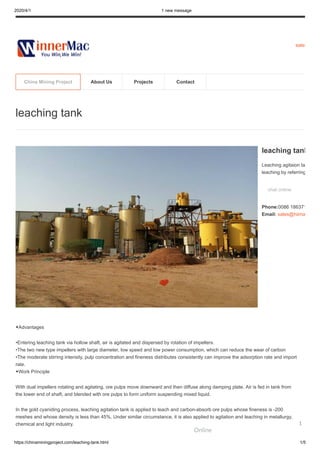 2020/4/1 1 new message
https://chinaminingproject.com/leaching-tank.html 1/5
sales
◆Advantages
•Entering leaching tank via hollow shaft, air is agitated and dispersed by rotation of impellers.
•The two new type impellers with large diameter, low speed and low power consumption, which can reduce the wear of carbon
•The moderate stirring intensity, pulp concentration and fineness distributes consistently can improve the adsorption rate and import
rate.
◆Work Principle
With dual impellers rotating and agitating, ore pulps move downward and then diffuse along damping plate. Air is fed in tank from
the lower end of shaft, and blended with ore pulps to form uniform suspending mixed liquid.
In the gold cyaniding process, leaching agitation tank is applied to leach and carbon-absorb ore pulps whose fineness is -200
meshes and whose density is less than 45%. Under similar circumstance, it is also applied to agitation and leaching in metallurgy,
chemical and light industry.
leaching tank
leaching tank
Leaching agitaion ta
leaching by referring
chat online
Phone:0086 186371
Email: sales@hiima
China Mining Project About Us Projects Contact
Online
1
 