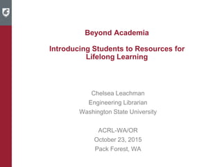 Beyond Academia
Introducing Students to Resources for
Lifelong Learning
Chelsea Leachman
Engineering Librarian
Washington State University
ACRL-WA/OR
October 23, 2015
Pack Forest, WA
 