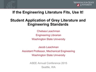 If the Engineering Literature Fits, Use It!
Student Application of Grey Literature and
Engineering Standards
Chelsea Leachman
Engineering Librarian
Washington State University
Jacob Leachman
Assistant Professor, Mechanical Engineering
Washington State University
ASEE Annual Conference 2015
Seattle, WA
 