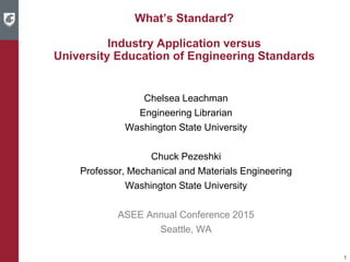 What’s Standard?
Industry Application versus
University Education of Engineering Standards
Chelsea Leachman
Engineering Librarian
Washington State University
Chuck Pezeshki
Professor, Mechanical and Materials Engineering
Washington State University
ASEE Annual Conference 2015
Seattle, WA
1
 