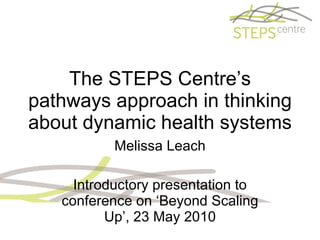 The STEPS Centre’s pathways approach in thinking about dynamic health systems Melissa Leach Introductory presentation to conference on ‘Beyond Scaling Up’, 23 May 2010 