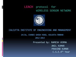 LEACH protocol for
WIRELESS SENSOR NETWORK
CALCUTTA INSTITUTE OF ENGINEERING AND MANAGEMENT
24/1A, CHANDI GHOSH ROAD, KOLKATA-700040
2012-2013
Presented by: RAMESH VERMA
ANIL KUMAR
PRAVIND KUMAR
C.S.E.4th Year
 