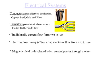 Electrical Systems
Conductors good electrical conductors.
Copper, Steel, Gold and Silver

Insulators poor electrical conductors.
Plastic, Rubber and Glass

• Traditionally current flow form +ve to -ve
• Electron flow theory (Ohms Law) electrons flow from –ve to +ve
• Magnetic field is developed when current passes through a wire.

 