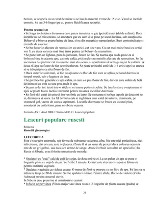36
borcan, se acopera cu un strat de miere si se lasa la macerat vreme de 15 zile. Vasul se inchide
ermetic. Se iau 3-6 linguri pe zi, pentru fluidificarea secretiei.
Pentru reumatism
▪ Se leaga incheietura dureroasa cu o panza inmuiata in gaz (petrol) curat (dublu rafinat). Daca
durerile nu se micsoreaza, se amesteca gaz cu sare si se pune pe locul dureros, sub cataplasma.
Bolnavul e bine sa poarte haine de lana, si nu din materiale supraelastice. Sunt contraindicate si
cizmele de cauciuc.
▪ Se bat locurile afectate de reumatism cu urzici, cat tine vara. Cu cat mai multe batai cu urzici
vor fi, cu atata va trece mai bine iarna pentru cel bolnav de reumatism.
▪ Se pune intr-un lighean, pana la jumatate, floare de fan. Se toarna apa calda peste ea si
bolnavul tine in aceasta apa, cat este calda, picioarele sau mainile afectate de reumatism. Se fac
asemenea bai partiale cat mai multe, mai ales seara, si apoi bolnavul se baga in pat la caldura. A
doua zi, apa cu floare de fan se reincalzeste. Se poate reincalzi astfel de 3-4 ori si apoi se arunca
si se inlocuieste cu alta floare de fan.
▪ Daca durerile sunt mari, se fac cataplasme cu flori de fan care se aplica pe locul dureros in
timpul noptii, sub o legatura de lana.
▪ Se pot face bai generale cu apa calda, in care s-a pus floare de fan, dar cei care sufera de boli
de inima n-au voie sa stea prea mult in apa.
▪ Se pun ardei iuti taiati intr-o sticla si se toarna peste ei rachiu. Se lasa la soare o saptamana si
apoi se poate folosi rachiul strecurat pentru masarea locurilor dureroase.
▪ Se fierb doi catei de usturoi intr-un ibric cu lapte. Se strecoara si se bea laptele de doua ori pe
zi, dimineata si seara. La fel de buna este si inghitirea unui catel de usturoi, dimineata, pe
stomacul gol, vreme de cateva saptamani. Locurile dureroase se freaca cu usturoi pisat,
amestecat cu untdelemn, pana se obtine o pasta.
Formula AS > Anul 2008 > Numarul 833 > Leacuri populare
Leacuri populare rusesti
Redactia
Remedii ginecologice
LEUCOREEA
Este o scurgere anormala, sub forma de substanta vascoasa, alba. Nu este nici periculoasa, nici
infectioasa, dar oricum, este neplacuta. (Poate fi si un semn de pericol daca culoarea acesteia
este de un gri galbui, sau daca are semne de sange. Atunci trebuie consultat un specialist.) In
Rusia si Siberia, erau folosite urmatoarele metode:
* Spalaturi cu "ceai" cald de coji de stejar, de doua ori pe zi. La un pahar de apa se pune o
lingurita plina cu coji de stejar. Se fierbe 3 minute. Ceaiul este strecurat si apoi se foloseste
pentru instilatii vaginale.
* Spalaturi vaginale cu violete uscate. O mana de flori se oparesc cu un litru de apa. Se lasa sa se
infuzeze timp de 20 de minute. Se fac spalaturi zilnice. Printre altele, florile de violete (Viola
Adorata) previn cancerul uterin.
In Siberia erau prescrise si urmatoarele ceaiuri:
* Infuzie de perivinca (Vinca major sau vinca rosea): 3 lingurite de planta uscata (pudra) se
 