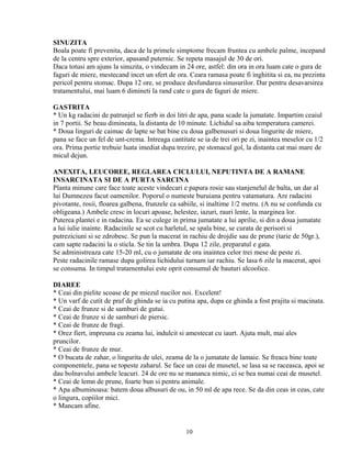 SINUZITA
Boala poate fi prevenita, daca de la primele simptome frecam fruntea cu ambele palme, incepand
de la centru spre exterior, apasand puternic. Se repeta masajul de 30 de ori.
Daca totusi am ajuns la sinuzita, o vindecam in 24 ore, astfel: din ora in ora luam cate o gura de
faguri de miere, mestecand incet un sfert de ora. Ceara ramasa poate fi inghitita si ea, nu prezinta
pericol pentru stomac. Dupa 12 ore, se produce desfundarea sinusurilor. Dar pentru desavarsirea
tratamentului, mai luam 6 dimineti la rand cate o gura de faguri de miere.

GASTRITA
* Un kg radacini de patrunjel se fierb in doi litri de apa, pana scade la jumatate. Impartim ceaiul
in 7 portii. Se beau dimineata, la distanta de 10 minute. Lichidul sa aiba temperatura camerei.
* Doua linguri de caimac de lapte se bat bine cu doua galbenusuri si doua lingurite de miere,
pana se face un fel de unt-crema. Intreaga cantitate se ia de trei ori pe zi, inaintea meselor cu 1/2
ora. Prima portie trebuie luata imediat dupa trezire, pe stomacul gol, la distanta cat mai mare de
micul dejun.

ANEXITA, LEUCOREE, REGLAREA CICLULUI, NEPUTINTA DE A RAMANE
INSARCINATA SI DE A PURTA SARCINA
Planta minune care face toate aceste vindecari e papura rosie sau stanjenelul de balta, un dar al
lui Dumnezeu facut oamenilor. Poporul o numeste buruiana pentru vatamatura. Are radacini
pivotante, rosii, floarea galbena, frunzele ca sabiile, si inaltime 1/2 metru. (A nu se confunda cu
obligeana.) Ambele cresc in locuri apoase, helestee, iazuri, rauri lente, la marginea lor.
Puterea plantei e in radacina. Ea se culege in prima jumatate a lui aprilie, si din a doua jumatate
a lui iulie inainte. Radacinile se scot cu harletul, se spala bine, se curata de perisori si
putreziciuni si se zdrobesc. Se pun la macerat in rachiu de drojdie sau de prune (tarie de 50gr.),
cam sapte radacini la o sticla. Se tin la umbra. Dupa 12 zile, preparatul e gata.
Se administreaza cate 15-20 ml, cu o jumatate de ora inaintea celor trei mese de peste zi.
Peste radacinile ramase dupa golirea lichidului turnam iar rachiu. Se lasa 6 zile la macerat, apoi
se consuma. In timpul tratamentului este oprit consumul de bauturi alcoolice.

DIAREE
* Ceai din pielite scoase de pe miezul nucilor noi. Excelent!
* Un varf de cutit de praf de ghinda se ia cu putina apa, dupa ce ghinda a fost prajita si macinata.
* Ceai de frunze si de samburi de gutui.
* Ceai de frunze si de samburi de piersic.
* Ceai de frunze de fragi.
* Orez fiert, impreuna cu zeama lui, indulcit si amestecat cu iaurt. Ajuta mult, mai ales
pruncilor.
* Ceai de frunze de mur.
* O bucata de zahar, o lingurita de ulei, zeama de la o jumatate de lamaie. Se freaca bine toate
componentele, pana se topeste zaharul. Se face un ceai de musetel, se lasa sa se raceasca, apoi se
dau bolnavului ambele leacuri. 24 de ore nu se mananca nimic, ci se bea numai ceai de musetel.
* Ceai de lemn de prune, foarte bun si pentru animale.
* Apa albuminoasa: batem doua albusuri de ou, in 50 ml de apa rece. Se da din ceas in ceas, cate
o lingura, copiilor mici.
* Mancam afine.


                                                 10
 