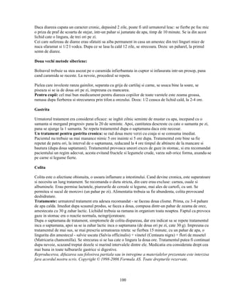 Daca diareea capata un caracter cronic, depasind 2 zile, poate fi util urmatorul leac: se fierbe pe foc mic
o priza de praf de scoarta de stejar, intr-un pahar si jumatate de apa, timp de 10 minute. Se ia din acest
lichid cate o lingura, de trei ori pe zi.
Cei care sufereau de diaree erau sfatuiti sa aiba permanent in casa un amestec din trei linguri miez de
nuca sfaramat si 1/2 l vodca. Dupa ce se lasa la cald 12 zile, se strecoara. Doza: un paharel, la primul
semn de diaree.

Doua vechi metode siberiene:

Bolnavul trebuie sa stea asezat pe o caramida infierbantata in cuptor si infasurata intr-un prosop, pana
cand caramida se raceste. La nevoie, procedeul se repeta.

Pielea care inveleste ranza gainilor, separata cu grija de cartilaj si carne, se usuca bine la soare, se
piseaza si se ia de doua ori pe zi, impreuna cu mancarea.
Pentru copii: cel mai bun medicament pentru diareea copiilor de toate varstele este zeama groasa,
ramasa dupa fierberea si strecurarea prin tifon a orezului. Doza: 1/2 ceasca de lichid cald, la 2-4 ore.

Gastrita

Urmatorul tratament era considerat eficace: se inghit zilnic seminte de mustar cu apa, incepand cu o
samanta si mergand progresiv pana la 20 de seminte. Apoi, cantitatea descreste cu cate o samanta pe zi,
pana se ajunge la 1 samanta. Se repeta tratamentul dupa o saptamana daca este necesar.
Un tratament pentru gastrita cronica: se rad doua mere verzi cu coaja si se consuma imediat.
Pacientul nu trebuie sa mai manance nimic 5 ore inainte si 5 ore dupa. Tratamentul este bine sa fie
repetat de patru ori, la interval de o saptamana, reducand la 4 ore timpul de abtinere de la mancare si
bautura (dupa doua saptamani). Tratamentul provoaca uneori exces de gaze in stomac, si era recomandat
pacientului un regim adecvat, acesta evitand fructele si legumele crude, varza sub orice forma, axandu-se
pe carne si legume fierte.

Colita

Colita este o afectiune obisnuita, o usoara inflamare a intestinului. Cand devine cronica, este suparatoare
si necesita un lung tratament. Se recomanda o dieta stricta, din care erau excluse: carnea, ouale si
albuminele. Erau permise lactatele, piureurile de cereale si legume, mai ales de cartofi, cu unt. Se
permitea si sucul de morcovi (un pahar pe zi). Alimentatia trebuia sa fie abundenta, colita provocand
deshidratare.
Tratamente: urmatorul tratament era adesea recomandat - se faceau doua clisme. Prima, cu 3-4 pahare
de apa calda. Imediat dupa scaunul produs, se facea a doua, compusa dintr-un pahar de zeama de orez,
amestecata cu 30 g zahar lactic. Lichidul trebuia sa ramana in organism toata noaptea. Faptul ca provoca
gaze in stomac era o reactie normala, neingrijoratoare.
Dupa o saptamana de tratament, simptomele de colita dispareau, dar era indicat sa se repete tratamentul
inca o saptamana, apoi sa se ia zahar lactic inca o saptamana (de doua ori pe zi, cate 30 g). Impreuna cu
tratamentul de mai sus, se mai prescria urmatoarea reteta: se fierbea 15 minute, cu un pahar de apa, o
lingurita din amestecul - salvie uscata (Salvia officinalis) + vinetel (Centaura nigra) + flori de musetel
(Matricaria chamomilla). Se strecurau si se lua cate o lingura la doua ore. Tratamentul putea fi continuat
dupa nevoie, scazand treptat dozele si marind intervalele dintre ele. Medicatia era considerata drept cea
mai buna in toate tulburarile gastrice si digestive.
Reproducerea, difuzarea sau folosirea partiala sau in intregime a materialelor prezentate este interzisa
fara acordul nostru scris. Copyright © 1998-2006 Formula AS. Toate drepturile rezervate.



                                                    100
 