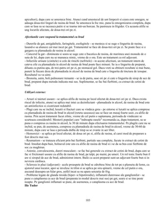 apicultori), dupa care se amesteca bine. Atunci cand amestecul de unt limpezit si ceara este omogen, se
adauga doua-trei linguri de rasina de brad. Se amesteca la foc mic, pana la omogenizarea completa, dupa
care se lasa sa se raceasca putin si se toarna intr-un borcan. Se pastreaza in frigider. Cu aceasta alifie se
ung locurile afectate, de doua-trei ori pe zi.

Afectiunile care raspund la tratamentul cu brad

- Durerile de gat, amigdalitele, faringitele, esofagitele - se mesteca si se suge o lingurita de rasina,
lasand-o sa alunece cat mai incet pe gat. Tratamentul se face de doua-trei ori pe zi. Se poate face si o
gargara cu plamadeala de rasina in alcool.
- Cancerul la gat - dimineata si seara se suge cate o bucatica de rasina, de marimea unei monede de o
suta de lei, dupa care nu se mananca nimic, vreme de o ora. Este un tratament cu rol adjuvant.
- Infectiile urinare (cistitele) si cele de rinichi (nefritele) - in aceste afectiuni, un tratament intern de
cateva zile cu plamadeala in alcool de rasina de brad poate face minuni. Se ia o lingurita de preparat,
diluata cu putina apa, de trei-patru ori pe zi, pe stomacul gol. Daca vreti sa obtineti rezultate si mai bune,
puneti la fiecare doza de plamadeala in alcool de rasina de brad cate o lingurita de tinctura de ienupar.
Rezultatul va va uimi.
- Bronsita, astm, boli pulmonare trenante - se ia de patru, sase ori pe zi cate o lingurita de sirop de ace de
brad, preparat dupa metoda indicata mai sus. Suplimentar, se fac bai fierbinti, cu extract de cetini de
brad.

Utilizari externe:

- Arsuri si taieturi usoare - se aplica alifia de rasina pe locul afectat de doua-trei ori pe zi. Daca exista
riscul de infectie, atunci se aplica mai intai ca dezinfectant - plamadeala in alcool, de rasina de brad este
un antiinfectios si cicatrizant redutabil.
- Plagi care nu se inchid, luxatii si fracturi care se vindeca greu - pe entorse si luxatii se aplica comprese
cu plamadeala de rasina de brad in alcool (reteta saseasca) sau se face un masaj foarte usor, cu alifie de
rasina. Prin acest tratament facut zilnic, vreme de cel putin o saptamana, perioada de vindecare se
scurteaza considerabil. Mesterii populari care "indreapta oasele" recomanda ca, dupa tratament, sa se
puna o compresa cu rasina in alcool, la 30 de minute dupa efectuarea tratamentului. Pe plagile care nu se
inchid, se pun, de asemenea, comprese cu plamadeala de rasina de brad in alcool, vreme de 30-60 de
minute, dupa care se lasa o perioada dubla de timp sa se zvante in aer liber.
- Hemoroizi - se aplica pe locul afectat, de doua ori pe zi, alifia de rasina, al carei mod de preparare a
fost descris mai sus.
- Reumatism - se trateaza eficient prin bai fierbinti, partiale sau complete, facute in extract de cetini de
brad. Imediat dupa baie, bolnavul este uns cu alifie de rasina de brad si i se da sa bea ceai fierbinte de
soc cu maghiran.
- Astenie, convalescenta, dureri musculare - se fac bai generale cu extract de cetini de brad, dupa care se
fac si frictionari usoare cu alifie de rasina de brad, pe talpi, pe maini, pe umeri. Un rol tonic foarte bun il
are si siropul de ace de brad, administrat intern. Baile cu acest preparat sunt un adjuvant foarte bun si in
nevroza cardiaca.
- Scleroza in placi (adjuvant) - acele proaspete de brad se zdrobesc bine de tot pe o planseta de lemn, cu
ajutorul unui tocator, apoi se invelesc in tifon si se aplica pe sira spinarii, vreme de cel putin o ora,
asezand deasupra un fular gros, astfel incat sa nu apara senzatia de frig.
- Probleme legate de glanda tiroida (hiper- si hipotiroidie), inflamatii dureroase ale ganglionilor - se
pune o cataplasma cu ace de brad (preparata in modul descris mai sus) pe gat, seara si se tine peste
noapte. Pe ganglionii inflamati se pune, de asemenea, o cataplasma cu ace de brad.
Ilie Tudor



                                                     103
 