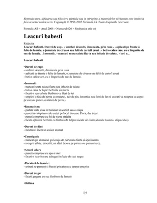 Reproducerea, difuzarea sau folosirea partiala sau in intregime a materialelor prezentate este interzisa
fara acordul nostru scris. Copyright © 1998-2002 Formula AS. Toate drepturile rezervate.

Formula AS > Anul 2004 > Numarul 620 > Strabunica stie tot

Leacuri babesti
Redactia
Leacuri babesti. Dureri de cap:. - umblati desculti, dimineata, prin roua . - aplicati pe frunte o
felie de lamaie, o jumatate de cireasa sau felii de cartofi cruzi . - beti o cafea tare, cu o lingurita de
suc de lamaie. . Insomnii:. - mancati seara salata fiarta sau infuzie de salata . - beti o...

Leacuri babesti

•Dureri de cap:
- umblati desculti, dimineata, prin roua
- aplicati pe frunte o felie de lamaie, o jumatate de cireasa sau felii de cartofi cruzi
- beti o cafea tare, cu o lingurita de suc de lamaie.

•Insomnii:
- mancati seara salata fiarta sau infuzie de salata
- beti o cana de lapte fierbinte cu miere
- faceti o scurta baie fierbinte cu flori de tei
- umpleti o fata de perna cu musetel, ace de pin, levantica sau flori de fan si culcati-va noaptea cu capul
pe ea (sau puneti-o alaturi de perna).

•Reumatism:
- purtati toata ziua in buzunar un cartof sau o ceapa
- puneti o cataplasma de urzici pe locul dureros. Pisca, dar trece.
- puneti comprese cu foi de varza strivita
- faceti aplicatii fierbinti cu fiertura de tulpini uscate de rosii (adunate toamna, dupa cules).

•Dureri de dinti
- mestecati incet un cuisor aromat

•Constipatie
- mancati pe stomacul gol coaja de portocala fiarta si apoi uscata
- mergeti zilnic, desculti, un sfert de ora pe pietre sau pamant rece.

•Arsuri solare
- puneti comprese cu apa si otet
- faceti o baie in care adaugati infuzie de ceai negru

•Piscaturi de insecte:
- urinati pe pamant si frecati piscatura cu tarana umezita

•Dureri de gat
- faceti gargara cu suc fierbinte de lamaie

•Odihna


                                                      104
 