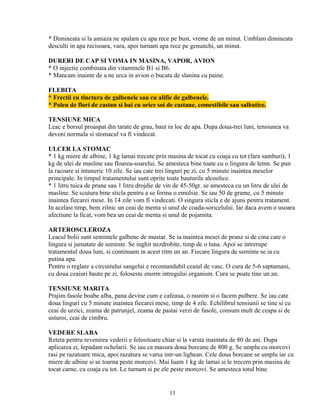 * Dimineata si la amiaza ne spalam cu apa rece pe bust, vreme de un minut. Umblam dimineata
desculti in apa recisoara, vara, apoi turnam apa rece pe genunchi, un minut.

DURERI DE CAP SI VOMA IN MASINA, VAPOR, AVION
* O injectie combinata din vitaminele B1 si B6.
* Mancam inainte de a ne urca in avion o bucata de slanina cu paine.

FLEBITA
* Frectii cu tinctura de galbenele sau cu alifie de galbenele.
* Polen de flori de castan si bai cu orice soi de castane, comestibile sau salbatice.

TENSIUNE MICA
Leac e borsul proaspat din tarate de grau, baut in loc de apa. Dupa doua-trei luni, tensiunea va
deveni normala si stomacul va fi vindecat.

ULCER LA STOMAC
* 1 kg miere de albine, 1 kg lamai trecute prin masina de tocat cu coaja cu tot (fara samburi), 1
kg de ulei de masline sau floarea-soarelui. Se amesteca bine toate cu o lingura de lemn. Se pun
la racoare si intuneric 10 zile. Se iau cate trei linguri pe zi, cu 5 minute inaintea meselor
principale. In timpul tratamentului sunt oprite toate bauturile alcoolice.
* 1 litru tuica de prune sau 1 litru drojdie de vin de 45-50gr. se amesteca cu un litru de ulei de
masline. Se scutura bine sticla pentru a se forma o emulsie. Se iau 50 de grame, cu 5 minute
inaintea fiecarei mese. In 14 zile vom fi vindecati. O singura sticla e de ajuns pentru tratament.
In acelasi timp, bem zilnic un ceai de menta si unul de coada-soricelului. Iar daca avem o usoara
afectiune la ficat, vom bea un ceai de menta si unul de pojarnita.

ARTEROSCLEROZA
Leacul bolii sunt semintele galbene de mustar. Se ia inaintea mesei de pranz si de cina cate o
lingura si jumatate de seminte. Se inghit nezdrobite, timp de o luna. Apoi se intrerupe
tratamentul doua luni, si continuam in acest ritm un an. Fiecare lingura de seminte se ia cu
putina apa.
Pentru o reglare a circuitului sangelui e recomandabil ceaiul de vasc. O cura de 5-6 saptamani,
cu doua ceaiuri baute pe zi, foloseste enorm intregului organism. Cura se poate tine un an.

TENSIUNE MARITA
Prajim fasole boabe alba, pana devine cum e cafeaua, o rasnim si o facem pulbere. Se iau cate
doua linguri cu 5 minute inaintea fiecarei mese, timp de 4 zile. Echilibrul tensiunii se tine si cu
ceai de urzici, zeama de patrunjel, zeama de pastai verzi de fasole, consum mult de ceapa si de
usturoi, ceai de cimbru.

VEDERE SLABA
Reteta pentru revenirea vederii e folositoare chiar si la varsta inaintata de 80 de ani. Dupa
aplicarea ei, lepadam ochelarii. Se iau ca masura doua borcane de 800 g. Se umplu cu morcovi
rasi pe razatoare mica, apoi razatura se varsa intr-un lighean. Cele doua borcane se umplu iar cu
miere de albine si se toarna peste morcovi. Mai luam 1 kg de lamai si le trecem prin masina de
tocat carne, cu coaja cu tot. Le turnam si pe ele peste morcovi. Se amesteca totul bine.


                                                 11
 
