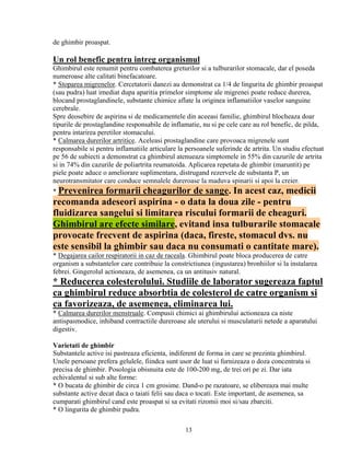 de ghimbir proaspat.

Un rol benefic pentru intreg organismul
Ghimbirul este renumit pentru combaterea greturilor si a tulburarilor stomacale, dar el poseda
numeroase alte calitati binefacatoare.
* Stoparea migrenelor. Cercetatorii danezi au demonstrat ca 1/4 de lingurita de ghimbir proaspat
(sau pudra) luat imediat dupa aparitia primelor simptome ale migrenei poate reduce durerea,
blocand prostaglandinele, substante chimice aflate la originea inflamatiilor vaselor sanguine
cerebrale.
Spre deosebire de aspirina si de medicamentele din aceeasi familie, ghimbirul blocheaza doar
tipurile de prostaglandine responsabile de inflamatie, nu si pe cele care au rol benefic, de pilda,
pentru intarirea peretilor stomacului.
* Calmarea durerilor artritice. Aceleasi prostaglandine care provoaca migrenele sunt
responsabile si pentru inflamatiile articulare la persoanele suferinde de artrita. Un studiu efectuat
pe 56 de subiecti a demonstrat ca ghimbirul atenueaza simptomele in 55% din cazurile de artrita
si in 74% din cazurile de poliartrita reumatoida. Aplicarea repetata de ghimbir (maruntit) pe
piele poate aduce o ameliorare suplimentara, distrugand rezervele de substanta P, un
neurotransmitator care conduce semnalele dureroase la maduva spinarii si apoi la creier.
* Prevenirea   formarii cheagurilor de sange. In acest caz, medicii
recomanda adeseori aspirina - o data la doua zile - pentru
fluidizarea sangelui si limitarea riscului formarii de cheaguri.
Ghimbirul are efecte similare, evitand insa tulburarile stomacale
provocate frecvent de aspirina (daca, fireste, stomacul dvs. nu
este sensibil la ghimbir sau daca nu consumati o cantitate mare).
* Degajarea cailor respiratorii in caz de raceala. Ghimbirul poate bloca producerea de catre
organism a substantelor care contribuie la constrictiunea (ingustarea) bronhiilor si la instalarea
febrei. Gingerolul actioneaza, de asemenea, ca un antitusiv natural.
* Reducerea colesterolului. Studiile de laborator sugereaza faptul
ca ghimbirul reduce absorbtia de colesterol de catre organism si
ca favorizeaza, de asemenea, eliminarea lui.
* Calmarea durerilor menstruale. Compusii chimici ai ghimbirului actioneaza ca niste
antispasmodice, inhiband contractiile dureroase ale uterului si musculaturii netede a aparatului
digestiv.

Varietati de ghimbir
Substantele active isi pastreaza eficienta, indiferent de forma in care se prezinta ghimbirul.
Unele persoane prefera gelulele, fiindca sunt usor de luat si furnizeaza o doza concentrata si
precisa de ghimbir. Posologia obisnuita este de 100-200 mg, de trei ori pe zi. Dar iata
echivalentul si sub alte forme:
* O bucata de ghimbir de circa 1 cm grosime. Dand-o pe razatoare, se elibereaza mai multe
substante active decat daca o taiati felii sau daca o tocati. Este important, de asemenea, sa
cumparati ghimbirul cand este proaspat si sa evitati rizomii moi si/sau zbarciti.
* O lingurita de ghimbir pudra.

                                                 13
 