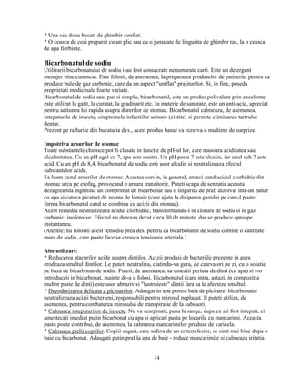 * Una sau doua bucati de ghimbir confiat.
* O ceasca de ceai preparat cu un plic sau cu o jumatate de lingurita de ghimbir ras, la o ceasca
de apa fierbinte.

Bicarbonatul de sodiu
Utilizarii bicarbonatului de sodiu i-au fost consacrate nenumarate carti. Este un detergent
menajer bine cunoscut. Este folosit, de asemenea, la prepararea produselor de patiserie, pentru ca
produce bule de gaz carbonic, care da un aspect "umflat" prajiturilor. Si, in fine, poseda
proprietati medicinale foarte variate.
Bicarbonatul de sodiu sau, pur si simplu, bicarbonatul, este un produs polivalent prin excelenta:
este utilizat la gatit, la curatat, la gradinarit etc. In materie de sanatate, este un anti-acid, apreciat
pentru actiunea lui rapida asupra durerilor de stomac. Bicarbonatul calmeaza, de asemenea,
intepaturile de insecte, simptomele infectiilor urinare (cistite) si permite eliminarea tartrului
dentar.
Prezent pe rafturile din bucataria dvs., acest produs banal va rezerva o multime de surprize.

Impotriva arsurilor de stomac
Toate substantele chimice pot fi clasate in functie de pH-ul lor, care masoara aciditatea sau
alcalinitatea. Cu un pH egal cu 7, apa este neutra. Un pH peste 7 este alcalin, iar unul sub 7 este
acid. Cu un pH de 8,4, bicarbonatul de sodiu este usor alcalin si neutralizeaza efectul
substantelor acide.
Sa luam cazul arsurilor de stomac. Acestea survin, in general, atunci cand acidul clorhidric din
stomac urca pe esofag, provocand o arsura tranzitorie. Puteti scapa de senzatia aceasta
dezagreabila inghitind un comprimat de bicarbonat sau o lingurita de praf, dizolvat intr-un pahar
cu apa si cateva picaturi de zeama de lamaie (care ajuta la disiparea gazului pe care-l poate
forma bicarbonatul cand se combina cu acizii din stomac).
Acest remediu neutralizeaza acidul clorhidric, transformandu-l in clorura de sodiu si in gaz
carbonic, inofensive. Efectul nu dureaza decat circa 30 de minute, dar se produce aproape
instantaneu.
(Atentie: nu folositi acest remediu prea des, pentru ca bicarbonatul de sodiu contine o cantitate
mare de sodiu, care poate face sa creasca tensiunea arteriala.)

Alte utilizari:
* Reducerea atacurilor acide asupra dintilor. Acizii produsi de bacteriile prezente in gura
erodeaza smaltul dintilor. Le puteti neutraliza, clatindu-va gura, de cateva ori pe zi, cu o solutie
pe baza de bicarbonat de sodiu. Puteti, de asemenea, sa umeziti periuta de dinti (cu apa) si s-o
introduceti in bicarbonat, inainte de-a o folosi. Bicarbonatul (care intra, astazi, in compozitia
multor paste de dinti) este usor abraziv si "lustruieste" dintii fara sa le afecteze smaltul.
* Dezodorizarea delicata a picioarelor. Adaugat in apa pentru baia de picioare, bicarbonatul
neutralizeaza acizii bacterieni, responsabili pentru mirosul neplacut. Il puteti utiliza, de
asemenea, pentru combaterea mirosului de transpiratie de la subsuori.
* Calmarea intepaturilor de insecte. Nu va scarpinati, pana la sange, dupa ce ati fost intepati, ci
amestecati imediat putin bicarbonat cu apa si aplicati pasta pe locurile cu mancarimi. Aceasta
pasta poate contribui, de asemenea, la calmarea mancarimilor produse de varicela.
* Calmarea pielii copiilor. Copiii sugari, care sufera de un eritem fesier, se simt mai bine dupa o
baie cu bicarbonat. Adaugati putin praf la apa de baie - reduce mancarimile si calmeaza iritatia


                                                   14
 