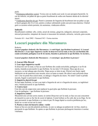 pielii.
* Eliminarea infectiilor vezicii. Vezica este un mediu usor acid, in care prospera bacteriile. In
caz de infectie, un pahar de apa cu putin bicarbonat de sodiu este bautura ideala de la sfarsitul
mesei.
* Vindecarea durerilor de gat. Puneti o jumatate de lingurita de bicarbonat intr-un pahar cu apa
si faceti gargara din 4 in 4 ore, pentru a reduce substantele acide care provoaca durerea. Clatitul
gurii cu aceasta solutie permite, de asemenea, vindecarea aftelor.

Indicatii:
Bicarbonatul combate: afte, cistite, arsuri de stomac, gingivite, indigestii, mirosuri corporale,
mirosul picioarelor, intepaturi de insecte si muscaturi de animale, urticaria, varicela, gura uscata.

Formula AS > Anul 2002 > Numarul 542 > Forma maxima

Leacuri populare din Maramures
Redactia
Leacuri populare (babesti). din Maramures- A venit frigul. Apa fierbinte la picioare! -I. Leacuri
Din Desesti. 1. Leac sigur impotriva racelii. In doua-trei seri la rand, se bea un ceai fierbinte din
coada-soricelului, patlagina si un fir de menta, tinandu-se picioarele in apa fierbinte. Se sta intre...

Leacuri populare (babesti) din Maramures - A venit frigul. Apa fierbinte la picioare!

I. Leacuri Din Desesti
1. Leac sigur impotriva racelii
In doua-trei seri la rand, se bea un ceai fierbinte din coada-soricelului, patlagina si un fir de
menta, tinandu-se picioarele in apa fierbinte. Se sta intre 5-10 minute. Daca apa da sa se
raceasca, se mai adauga apa clocotita. Dupa aceea se intra in pat. Efectul este foarte rapid.
Indiferent cat de puternica este raceala, trece ca luata cu mana. De obicei sunt suficiente doua
seri. Cine nu poate bea ceaiul amar, sa adauge o lingurita de miere. Nu uitati! Cand va prinde
raceala, bagati-va picioarele in apa fierbinte.
2. Impotriva durerii in gat
Se bea lapte fierbinte, in care s-au topit o lingurita de unt si o lingurita de miere, cu inghitituri
mici, tinand picioarele in apa fierbinte.
3. Contra tusei
Ceai din coji de ceapa (este cam neplacut la gust) plus apa fierbinte la picioare.
Ceai de patlagina + apa fierbinte la picioare.
4. Impotriva cistitei
Musetelul este cel mai serios inamic al cistitei.Doua-trei seri la rand, se face un ceai concentrat
de musetel cu care se fac bai de sezut in lighean. Ceaiul trebuie sa fie cald, dar sa nu friga. Se tin
apoi picioarele in apa fierbinte si se intra in pat. Pe langa faptul ca rezolva problema pe loc,
boala nu va mai reveni ani la rand.
5. Pentru o stare de bucurie calma - rasfat
Seara se bea un ceai din plantele preferate, in care se adauga un paharut de vin bun, stand cu
picioarele in apa fierbinte. Se spune ca apa fierbinte la picioare prelungeste tineretea si sustine
vitalitatea.



                                                   15
 