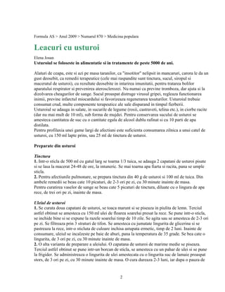 Formula AS > Anul 2009 > Numarul 870 > Medicina populara

Leacuri cu usturoi
Elena Josan
Usturoiul se foloseste in alimentatie si in tratamente de peste 5000 de ani.

Alaturi de ceapa, este si azi pe masa taranilor, ca "insotitor" nelipsit in mancaruri, carora le da un
gust deosebit, ca remedii terapeutice (cele mai raspandite sunt tinctura, sucul, siropul si
maceratul de usturoi), cu rezultate deosebite in intarirea imunitatii, pentru tratarea bolilor
aparatului respirator si prevenirea aterosclerozei. Nu numai ca previne tromboza, dar ajuta si la
dizolvarea cheagurilor de sange. Sucul proaspat distruge virusul gripei, regleaza functionarea
inimii, previne infarctul miocardului si favorizeaza regenerarea tesuturilor. Usturoiul trebuie
consumat crud, multe componente terapeutice ale sale disparand in timpul fierberii.
Usturoiul se adauga in salate, in sucurile de legume (rosii, castraveti, telina etc.), in ciorbe racite
(dar nu mai mult de 10 ml), sub forma de mujdei. Pentru conservarea sucului de usturoi se
amesteca cantitatea de suc cu o cantitate egala de alcool dublu rafinat si cu 10 parti de apa
distilata.
Pentru profilaxia unei game largi de afectiuni este suficienta consumarea zilnica a unui catel de
usturoi, cu 150 ml lapte prins, sau 25 ml de tinctura de usturoi.

Preparate din usturoi

Tinctura
1. Intr-o sticla de 500 ml cu gatul larg se toarna 1/3 tuica, se adauga 2 capatani de usturoi pisate
si se lasa la macerat 24-48 de ore, la intuneric. Se mai toarna apa fiarta si racita, pana se umple
sticla.
2. Pentru afectiunile pulmonare, se prepara tinctura din 40 g de usturoi si 100 ml de tuica. Din
ambele remedii se beau cate 10 picaturi, de 2-3 ori pe zi, cu 30 minute inainte de masa.
Pentru curatirea vaselor de sange se beau cate 5 picaturi de tinctura, diluate cu o lingura de apa
rece, de trei ori pe zi, inainte de masa.

Uleiul de usturoi
1. Se curata doua capatani de usturoi, se toaca marunt si se piseaza in piulita de lemn. Terciul
astfel obtinut se amesteca cu 150 ml ulei de floarea soarelui presat la rece. Se pune intr-o sticla,
se inchide bine si se expune la razele soarelui timp de 10 zile. Se agita sau se amesteca de 2-3 ori
pe zi. Se filtreaza prin 3 straturi de tifon. Se amesteca cu jumatate lingurita de glicerina si se
pastreaza la rece, intr-o sticluta de culoare inchisa astupata ermetic, timp de 2 luni. Inainte de
consumare, uleiul se incalzeste pe baie de aburi, pana la temperatura de 35 grade. Se bea cate o
lingurita, de 3 ori pe zi, cu 30 minute inainte de masa.
2. O alta varianta de preparare a uleiului. O capatana de usturoi de marime medie se piseaza.
Terciul astfel obtinut se pune intr-un borcan de sticla, se amesteca cu un pahar de ulei si se pune
la frigider. Se administreaza o lingurita de ulei amestecata cu o lingurita suc de lamaie proaspat
stors, de 3 ori pe zi, cu 30 minute inainte de masa. O cura dureaza 2-3 luni, iar dupa o pauza de


                                                  2
 