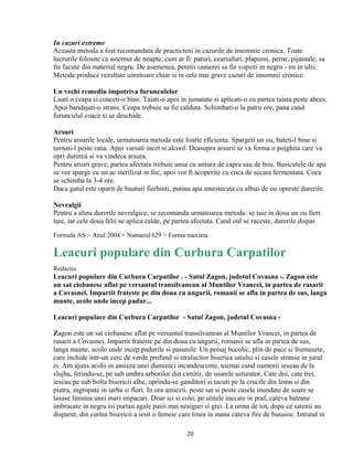 In cazuri extreme
Aceasta metoda a fost recomandata de practicieni in cazurile de insomnie cronica. Toate
lucrurile folosite ca asternut de noapte, cum ar fi: paturi, cearsafuri, plapumi, perne, pijamale, sa
fie facute din material negru. De asemenea, peretii camerei sa fie vopsiti in negru - nu in ulei.
Metoda produce rezultate uimitoare chiar si in cele mai grave cazuri de insomnii cronice.

Un vechi remediu impotriva furunculelor
Luati o ceapa si coaceti-o bine. Taiati-o apoi in jumatate si aplicati-o cu partea taiata peste abces.
Apoi bandajati-o strans. Ceapa trebuie sa fie calduta. Schimbati-o la patru ore, pana cand
furunculul coace si se deschide.

Arsuri
Pentru arsurile locale, urmatoarea metoda este foarte eficienta. Spargeti un ou, bateti-l bine si
turnati-l peste rana. Apoi varsati incet si alcool. Deasupra arsurii se va forma o pojghita care va
opri durerea si va vindeca arsura.
Pentru arsuri grave, partea afectata trebuie unsa cu untura de capra sau de bou. Basicutele de apa
se vor sparge cu un ac sterilizat in foc, apoi vor fi acoperite cu coca de secara fermentata. Coca
se schimba la 3-4 ore.
Daca gatul este oparit de bauturi fierbinti, putina apa amestecata cu albus de ou opreste durerile.

Nevralgii
Pentru a alina durerile nevralgice, se recomanda urmatoarea metoda: se taie in doua un ou fiert
tare, iar cele doua felii se aplica calde, pe partea afectata. Cand oul se raceste, durerile dispar.
Formula AS > Anul 2004 > Numarul 629 > Forma maxima

Leacuri populare din Curbura Carpatilor
Redactia
Leacuri populare din Curbura Carpatilor . - Satul Zagon, judetul Covasna -. Zagon este
un sat ciobanesc aflat pe versantul transilvanean al Muntilor Vrancei, in partea de rasarit
a Covasnei. Impartit frateste pe din doua cu ungurii, romanii se afla in partea de sus, langa
munte, acolo unde incep padur...

Leacuri populare din Curbura Carpatilor - Satul Zagon, judetul Covasna -

Zagon este un sat ciobanesc aflat pe versantul transilvanean al Muntilor Vrancei, in partea de
rasarit a Covasnei. Impartit frateste pe din doua cu ungurii, romanii se afla in partea de sus,
langa munte, acolo unde incep padurile si pasunile. Un peisaj bucolic, plin de pace si frumusete,
care inchide intr-un cerc de verde profund si stralucitor biserica satului si casele stranse in jurul
ei. Am ajuns acolo in amiaza unei duminici incandescente, tocmai cand oamenii ieseau de la
slujba, ferindu-se, pe sub umbra arborilor din cimitir, de soarele usturator. Cate doi, cate trei,
ieseau pe sub bolta bisericii albe, oprindu-se ganditori si tacuti pe la crucile din lemn si din
piatra, ingropate in iarba si flori. In ora amiezii, peste sat si peste casele inundate de soare se
lasase linistea unei mari impacari. Doar ici si colo, pe ulitele inecate in praf, cateva batrane
imbracate in negru isi purtau agale pasii mai nesiguri si grei. La urma de tot, dupa ce satenii au
disparut, din curtea bisericii a iesit o femeie care tinea in mana cateva fire de busuioc. Intrand in

                                                  20
 