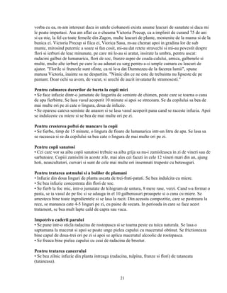 vorba cu ea, m-am interesat daca in satele ciobanesti exista anume leacuri de sanatate si daca mi
le poate impartasi. Asa am aflat ca o cheama Victoria Precup, ca a implinit de curand 75 de ani
si ca stie, la fel ca toate femeile din Zagon, multe leacuri de plante, mostenite de la mama si de la
bunica ei. Victoria Precup si fiica ei, Viorica Sasu, m-au chemat apoi in gradina lor de sub
munte, mirosind puternic a soare si fan cosit, mi-au dat retete stravechi si mi-au povestit despre
flori si ierburi de leac minunate, pe care mi le-au si aratat, insirate la umbra, pentru uscat:
radacini galbui de lumanarica, flori de soc, frunze aspre de coada-calului, arnica, galbenele si
multe, multe alte ierburi pe care le-au adunat cu sarg pentru a-si umple camara cu leacuri de
ajutor. "Florile si frunzele sunt sfinte, ca ni le-a dat Dumnezeu de la facerea lumii", spune
matusa Victoria, inainte sa ne despartim. "Nimic din ce ne este de trebuinta nu lipseste de pe
pamant. Doar ochi sa avem, de vazut, si urechi de auzit invataturile stramosesti."

Pentru calmarea durerilor de burta la copii mici
• Se face infuzie dintr-o jumatate de lingurita de seminte de chimen, peste care se toarna o cana
de apa fierbinte. Se lasa vasul acoperit 10 minute si apoi se strecoara. Se da copilului sa bea de
mai multe ori pe zi cate o lingura, doua de infuzie.
• Se oparesc cateva seminte de anason si se lasa vasul acoperit pana cand se raceste infuzia. Apoi
se indulceste cu miere si se bea de mai multe ori pe zi.

Pentru cresterea poftei de mancare la copii
• Se fierbe, timp de 15 minute, o lingura de floare de lumanarica intr-un litru de apa. Se lasa sa
se raceasca si se da copilului sa bea cate o lingura de mai multe ori pe zi.

Pentru copii sanatosi
• Cei care vor sa aiba copii sanatosi trebuie sa aiba grija sa nu-i zamisleasca in zi de vineri sau de
sarbatoare. Copiii zamisliti in aceste zile, mai ales cei facuti in cele 12 vineri mari din an, ajung
hoti, neascultatori, curvari si sunt de cele mai multe ori insemnati trupeste cu betesuguri.

Pentru tratarea astmului si a bolilor de plamani
• Infuzie din doua linguri de planta uscata de trei-frati-patati. Se bea indulcita cu miere.
• Se bea infuzie concentrata din flori de soc.
• Se fierb la foc mic, intr-o jumatate de kilogram de untura, 8 mere rase, verzi. Cand s-a format o
pasta, se ia vasul de pe foc si se adauga in el 10 galbenusuri proaspete si o cana cu miere. Se
amesteca bine toate ingredientele si se lasa la racit. Din aceasta compozitie, care se pastreaza la
rece, se mananca cate 4-5 linguri pe zi, cu paine de secara. In perioada in care se face acest
tratament, se bea mult lapte cald de capra sau vaca.

Impotriva caderii parului
• Se pune intr-o sticla radacina de rostopasca si se toarna peste ea tuica naturala. Se lasa o
saptamana la macerat si apoi se poate unge pielea capului cu maceratul obtinut. Se frictioneaza
bine capul de doua-trei ori pe zi si apoi se aplica maceratul alcoolic de rostopasca.
• Se freaca bine pielea capului cu ceai de radacina de brustur.

Pentru tratarea cancerului
• Se bea zilnic infuzie din planta intreaga (radacina, tulpina, frunze si flori) de tataneata
(tataneasa).


                                                  21
 