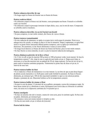 Pentru calmarea durerilor de cap
• Se leaga capul cu frunze de brustur sau cu frunze de hrean.

Pentru scaderea febrei
• Se infasoara corpul in frunze reci de brustur, varza proaspata sau hrean. Frunzele se schimba
cand s-au incalzit.
• Se infasoara corpul in prosoape inmuiate in lapte dulce, rece, sau in otet de mere. Compresele
se schimba cand se incalzesc.

Pentru calmarea durerilor, in caz de fracturi sau luxatii
• Se pun comprese, in mai multe straturi, din frunze de varza si hrean.

Pentru tratarea reumatismului
• Se taie radacina de tataneasa, se spala si se pune intr-o sticla pana la jumatate. Peste ea se
adauga tuica de cereale, se astupa cu dop si se lasa la intuneric. Dupa o saptamana, se agita bine
sticla si se poate folosi maceratul obtinut pentru comprese, care se aplica pe incheieturile
dureroase. De asemenea, se fac frectii dimineata si seara cu acest lichid.
• Se leaga locul dureros cu frunze de hrean sau frunze de brustur, puse in mai multe straturi.
• Se face frectie cu tuica naturala, in care s-a pus la macerat radacina de matraguna.

Pentru eliminarea pietrelor de la fiere si ficat
• In 2 l de vin alb se pun la macerat 500 g miere si 500 g leustean verde, tocat marunt. Se lasa la
temperatura camerei 7 zile, timp in care se agita de mai multe ori pe zi. Dupa acest timp, se
strecoara si se bea din macerat cate un paharel de 50 ml, dupa mancare. Se bea de trei ori pe zi,
pana cand se termina cantitatea preparata. Tratamentul se poate face de doua ori pe an, la
interval de sase luni.

Pentru tratarea bolilor de ficat
• Se ia radacina si floare de lumanarica si se taie marunt. La un litru de apa se pun doua linguri
de planta uscata maruntita si se fierb pana cand scade lichidul la jumatate. Se beau in fiecare
dimineata, pe stomacul gol, 100 ml din maceratul neindulcit si apoi se sta culcat pe partea
dreapta o jumatate de ora. Maceratul trebuie sa fie la temperatura camerei.

Pentru tratarea bolilor de stomac si ficat
• Se pun in ceai de plante 2-3 picaturi de seva galbuie, proaspata, scursa din rostopasca rupta. Se
beau doua ceaiuri pe zi, dimineata si seara. Rostopasca este toxica daca se foloseste in cantitate
mare, de aceea nu se depaseste cantitatea de 5-6 picaturi pe zi.

Pentru constipatie
• Se face un amestec din ulei si moare, zeama de varza acra, puse in cantitate egala. Se bea cate
un pahar, dimineata, pe stomacul gol.
• Se mananca varza acra taiata marunt si stropita cu ulei.
• Se bea de mai multe ori pe zi infuzie de troscotel.

Pentru boli de inima


                                                 22
 