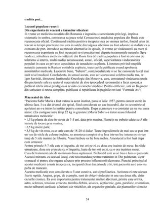 traditia pozi...

Leacuri populare rusesti
Din experienta de veacuri a taranilor siberieni
In vreme ce medicina naturista din Romania e ingradita si amenintata prin legi, impinsa
sistematic in umbra, constransa sa joace rolul Cenusaresei, medicina populara din Rusia este
recunoscuta oficial. Continuand traditia pozitiva inceputa inca pe vremea tarilor, fondul urias de
leacuri si terapii practicate mai ales in satele din taigaua siberiana au fost adunate si studiate ca o
comoara de pret, introduse ca metode alternative in spitale, in vreme ce vindecatorii cu mare si
recunoscuta experienta au fost incurajati sa-si practice mai departe tratamentele naturale. Spre
lauda ei, atitudinea medicinei oficiale din Rusia fata de traditia populara a fost si este una de
toleranta si interes, multi medici recunoscand, astazi, oficial, superioritatea vindecatorilor
populari in ceea ce priveste capacitatea de tamaduire cu plante. Literatura privind terapiile
naturale cunoaste in Rusia o veritabila explozie, toate cartile publicate avand aprobarea
autoritatilor medicale. Leacurile bune, "babesti", sunt popularizate si se fac cunoscute la cel mai
inalt nivel medical. Concludenta, in sensul acesta, este scrisoarea unui celebru medic rus, dr.
Igor Savitski, directorul Institutului Oncologic din Moscova, care, constatand vindecarea uneia
din pacientele sale cu ajutorul maceratului de aloe (procedeul recomandat a facut epoca), a
publicat reteta intr-o prestigioasa revista cu caracter medical. Pentru edificare, iata un fragment
din scrisoare si reteta completa, publicata si republicata in paginile revistei "Formula As":

Maceratul de Aloe
"Pacienta Sabir Maria a fost tratata la acest institut, pana in iulie 1957, pentru cancer uterin in
ultima faza. I s-a dat drumul din spital, fiind considerata un caz incurabil, dar in octombrie al
aceluiasi an s-a intors la institut pentru consultatie. Dupa examinare s-a constatat ca nu mai avea
nimic. (Ea castigase intre timp 22 kg in greutate.) Maria Sabir s-a tratat acasa folosind
urmatoarea medicatie:
• 1,5 kg planta de aloe in varsta de 3-5 ani, data prin masina. Plantele nu trebuie udate cu 5 zile
inainte de tocare prin masina;
• 2,5 kg miere pura;
• 3,5 kg de vin rosu, cu o tarie cam de 18-20 si dulce. Toate ingredientele de mai sus se pun intr-
un vas de sticla de culoare inchisa, se amesteca complet si se lasa intr-un loc intunecos si rece
timp de 5 zile inainte de folosire. Vasul trebuie sa fie bine inchis. Amestecul a fost luat dupa
cum urmeaza:
Pentru primele 5-7 zile cate o lingurita, de trei ori pe zi, cu doua ore inainte de mese. In zilele
urmatoare, doza era crescuta cu o lingurita, luata de trei ori pe zi, cu o ora inaintea mesei.
Cura de tratament este de minimum doua saptamani. Preferabil este sa se tina o luna si jumatate.
Aceeasi mixtura, cu acelasi dozaj, este recomandata pentru tratament in Tbc pulmonar, ulcer
stomacal si pentru alte organe afectate prin procese inflamatorii ulceroase. Punctul principal al
acestei medicatii consta in aceea ca, incepand chiar din primele zile, toti pacientii au o enorma
pofta de mancare.
Aceasta medicatie este considerata a fi atat curativa, cat si profilactica. Actiunea ei este adesea
foarte rapida. Angina, gripa, de exemplu, sunt de obicei vindecate in una sau doua zile, chiar
cazurile cronice. Ea este importanta pentru tratamentul multor afectiuni, printre care artrita,
astm, scleroza, tensiune crescuta, trombo-flebita, sciatica, septicemie, guta, paralizie, reumatism,
multe tulburari cardiace, afectiuni ale rinichilor, ale organelor genitale, ale plamanilor si multe


                                                  24
 