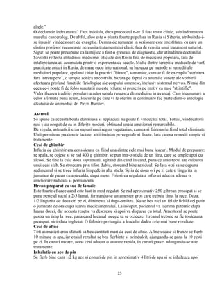 altele."
O declaratie indrazneata? Fara indoiala, daca procedeul n-ar fi fost testat clinic, sub indrumarea
marelui cancerolog. De altfel, aloe este o planta foarte populara in Rusia si Siberia, atribuindu-i-
se insusiri vindecatoare de exceptie. Demna de remarcat in scrisoare este onestitatea cu care un
distins profesor recunoaste nereusita tratamentului clasic fata de reusita unui tratament naturist.
Sigur, se poate presupune ca la mijloc a fost o greseala de diagnostic, dar atitudinea doctorului
Savitski reflecta atitudinea medicinei oficiale din Rusia fata de medicina populara, fata de
intelepciunea ei, acumulata printr-o experienta de secole. Multe dintre terapiile medicale de varf,
practicate astazi in Rusia, de mare ecou international, se bazeaza pe metode si remedii ale
medicinei populare, apeland chiar la practici "bizare", samanice, cum ar fi de exemplu "vorbirea
fara intrerupere", o terapie sonica ancestrala, bazata pe faptul ca anumite sunete ale vorbirii
afecteaza profund functiile fiziologice ale corpului omenesc, inclusiv sistemul nervos. Nimic din
ceea ce-i poate fi de folos sanatatii nu este refuzat si proscris pe motiv ca nu e "stiintific".
Valorificarea traditiei populare a adus scoala ruseasca de medicina in avantaj. Ca o incununare a
celor afirmate pana acum, leacurile pe care vi le oferim in continuare fac parte dintr-o antologie
alcatuita de un medic: dr. Pavel Burilov.

Astmul
Se spune ca aceasta boala dureroasa si neplacuta nu poate fi vindecata total. Totusi, vindecatorii
rusi s-au ocupat de ea in diferite moduri, obtinand unele ameliorari remarcabile.
De regula, astmaticii erau supusi unui regim vegetarian, carnea si fainoasele fiind total eliminate.
Unii permiteau produsele lactate, altii insistau pe vegetale si fructe. Iata cateva remedii simple si
tratamente.
Ceai de ghimbir
Infuzia de ghimbir era considerata ca fiind una dintre cele mai bune leacuri. Modul de preparare:
se spala, se cojesc si se rad 400 g ghimbir, se pun intr-o sticla de un litru, care se umple apoi cu
alcool. Se tine la cald doua saptamani, agitand din cand in cand, pana ce amestecul are culoarea
unui ceai slab. Se strecoara prin tifon dublu, storcand bine reziduul. Se lasa o zi sa se depuna
sedimentul si se trece infuzia limpede in alta sticla. Se ia de doua ori pe zi cate o lingurita in
jumatate de pahar cu apa calda, dupa mese. Folosirea regulata a infuziei aducea adesea o
ameliorare radicala si permanenta.
Hrean preparat cu suc de lamaie
Este foarte eficace cand este luat in mod regulat. Se rad aproximativ 250 g hrean proaspat si se
pune peste el sucul a 2-3 lamai, formandu-se un amestec gros care trebuie tinut la rece. Doza:
1/2 lingurita de doua ori pe zi, dimineata si dupa-amiaza. Nu se bea nici un fel de lichid cel putin
o jumatate de ora dupa luarea medicamentului. La inceput, pacientul va lacrima puternic dupa
luarea dozei, dar aceasta reactie va descreste si apoi va disparea cu totul. Amestecul se poate
pastra un timp la rece, pana cand hreanul incepe sa se oxideze. Hreanul trebuie sa fie totdeauna
proaspat, niciodata inghetat. O folosire prelungita a leacului dadea cele mai bune rezultate.
Ceai de afine
Toti astmaticii erau sfatuiti sa bea cantitati mari de ceai de afine. Afine uscate si frunze se fierb
10 minute in apa, iar ceaiul rezultat se bea fierbinte si neindulcit, ajungandu-se pana la 10 cesti
pe zi. In cazuri usoare, acest ceai aducea o usurare rapida, in cazuri grave, adaugandu-se alte
tratamente.
Inhalatie cu ace de pin
Se fierb bine cam 1/2 kg ace si conuri de pin in aproximativ 4 litri de apa si se inhaleaza apoi


                                                 25
 