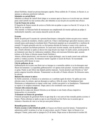aburul fierbinte, tinand un prosop deasupra capului. Doua sedinte de 15 minute, in fiecare zi, se
spunea ca aduceau ameliorari radicale.
Inhalatie cu cartofi fierti
Inhalatia cu aburul de cartofi fierti (dupa ce se arunca apa) se facea ca si cea de mai sus, durand
pana cand cartofii nu mai scoteau abur, dar inhalatia cu ace de pin era socotita mai eficace.
Ceai de frunze de urzica
O lingurita de frunze uscate de urzica se fierbe intr-un pahar cu apa si se bea de 2-5 ori pe zi. Se
fierbe in vas smaltuit.
Alte metode: se foloseau baile de mesteacan sau cataplasmele de mustar aplicate pe pulpe si
incheieturile mainilor, care usurau atacurile acute de astm.

Eczeme
Bolile de piele pot fi cauzate de o proasta functionare a intregului sistem sau pot avea o natura
externa, cauzata de murdarie, iritatie a pielii etc. Chiar si dermatologii specialisti incearca cateva
remedii pana cand ajung la rezultatul dorit. Practicienii populari au in arsenalul lor o multime de
remedii. O regula generala este de a se feri partea afectata de lumina si soare si de a purta un
bandaj cu unsoare sau balsam protector. In cazul unei eczeme umede, este de preferat a se evita
apa. Zonele afectate se spala cu decoct de coaja de pin sau stejar. In unele cazuri, acesta poate fi
un tratament care duce la vindecarea completa. (Daca este necesara folosirea apei, aceasta
trebuie sa fie fiarta si folosita numai foarte fierbinte.)
Adesea, afirma practicienii, este necesar un regim prelungit, care in unele cazuri este suficient
pentru a vindeca eczema. Se mananca numai vegetale si sucuri de fructe. Se recomanda
urmatoarele alifii facute in casa:
Ulei de galbenus de ou
Galbenusurile de la niste oua fierte tari se inteapa cu o sarmulita subtire si se tin deasupra unei
flacari de lumanare. La suprafata galbenusurilor vor aparea niste picaturi. Acestea trebuie culese
cu grija. Ouale se pot folosi mai departe pentru mancare. Aceste picaturi sunt folosite ca "ulei"
pentru ungerea locurilor afectate. Tratamentul s-a dovedit a fi foarte eficient. Se foloseste seara,
la culcare.
Balsam din usturoi si miere
Se fierbe usturoiul, se farama si se amesteca cu o cantitate egala de miere. Se aplica pe zona
afectata seara, la culcare, apoi pe deasupra se aplica o felie de ceara. Se bandajeaza lejer.
Dimineata se indeparteaza cu sapun verde (sap. viridis) sau petrol si se bandajeaza. Tratamentul
se repeta si in noaptea urmatoare. Dupa cateva zile rezultatele sunt excelente.
Unsoare din cenusa de pipa
Cenusa de la o pipa este deseori folosita ca un balsam si este foarte eficace impotriva
herpesurilor si a eczemelor.
Tratament cu frunze de geranium
Frunzele proaspete de geranium fierte in apa timp de o ora sunt un bun remediu pentru eczeme si
herpes. Partea afectata se spala cu apa in care frunzele au fost fierte sau in aceasta apa se
inmoaie o bucatica de vata si se tine pe acea parte bolnava.

Remedii pentru uz intern
Pentru eczeme si alte iritatii ale pielii, in Caucaz era folosit sucul de lamaie. Tratamentul se
administra astfel: in prima zi se lua, in cateva doze, sucul a 5 lamai. Apoi, in fiecare zi se
adaugau 5 lamai, pana cand se ajungea la 25 de lamai. Dupa aceea se descrestea in acelasi fel.


                                                 26
 