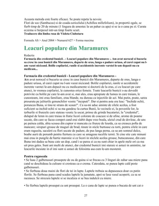 Aceasta metoda este foarte eficace. Se poate repeta la nevoie.
Flori de soc (Sambucus) si de coada-soricelului (Achillea millefolium), in proportii egale, se
fierb timp de 20 de minute (1 lingura de amestec la un pahar cu apa) si se ia o cana pe zi. Curata
eczema si herpesul intr-un timp foarte scurt.
Traducere din limba rusa de Violeta Ciubotaru

Formula AS > Anul 2004 > Numarul 627 > Forma maxima

Leacuri populare din Maramures
Redactia
Farmacia din credentul bunicii . - Leacuri populare din Maramures -. Am avut norocul si bucuria
sa cresc in casa bunicii din Maramures, departe de oras, langa o padure uriasa, al carei capat nu l-
am vazut nicicand. Bolile copilariei, ranile si accidentele inerente varstei le-am depasit nu cu
medicam...

Farmacia din credentul bunicii - Leacuri populare din Maramures -
Am avut norocul si bucuria sa cresc in casa bunicii din Maramures, departe de oras, langa o
padure uriasa, al carei capat nu l-am vazut nicicand. Bolile copilariei, ranile si accidentele
inerente varstei le-am depasit nu cu medicamente si doctorii de la oras, ci cu leacuri pe care
atunci, in vremea copilariei, le cunostea orice femeie. Toate leacurile bunicii s-au dovedit
potrivite cu bolile pe care le-am avut si, mai ales, erau apropiate de lumea in care traiam, le
cunosteam, imi erau familiare, erau blande, nu dureau ca injectiile de azi. Mai putin, poate, sarea
presarata pe juliturile genunchilor vesnic "inceputi". Dar si pentru asta era leac: "Inchide ochii,
poruncea Buna, si tine-te strans de scaun!". Ca sa-mi aduc aminte de zilele acelea, a fost
suficient sa inchid ochii si sa ma gandesc la curtea Bunii, la vecinele ei, la povestile lor, la
ierburile si frunzele care stateau vesnic la uscat, prinse de grinda bucatariei, la "credentul",
dulapul de lemn in care traiau in fratie licori colorate de coacaze si de afine, arome de poame
uscate, din care se facea compot cand erai slabit dupa vreo boala, uleiul crud de dovleac, de uns
pe painea calda, abia scoasa din cuptor si mancata cu frunze de leurda, ca sa creasca pofta de
mancare; siropuri groase de muguri de brad, tinute in sticle burtoase cu torti, pentru zilele in care
eram ragusita, saculeti cu flori uscate de padure, de pus langa perna, ca sa am somnul dulce,
boabe aurii de porumb pentru fiertura cu care se amageau racelile iernii. Si cine stie cate minuni
mai erau in pungile de hartie maronie si ce licori in sticlele acelea groase, butucanoase, din care
Buna imi dadea sa beau cate un dop, cand i se parea ei ca nu sunt chiar in apele mele ori ca ma
uit prea gales. Sunt ani multi de atunci, dar credentul bunicii imi staruie si astazi in amintire, iar
leacurile incuiate in el imi sunt si astazi de folosinta asa cum le-am mostenit.

Pentru raguseala
• Se luau 2 galbenusuri proaspete de ou de gaina si se frecau cu 3 linguri de zahar sau miere pana
cand se deschideau la culoare si cresteau ca o crema. Cateodata, se punea lapte cald peste
galbenusuri.
• Se fierbeau doua maini de flori de tei in lapte. Laptele trebuia sa depaseasca doar cu putin
florile. Se fierbeau pana cand scadea laptele la jumatate, apoi se lasa vasul acoperit, ca sa se
raceasca. Se strecura laptele si se incalzea si se bea indulcit cu miere.

• Se fierbea laptele proaspat cu unt proaspat. La o cana de lapte se punea o bucata de unt cat o


                                                 27
 